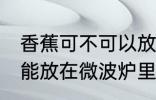 香蕉可不可以放在微波炉里加热 香蕉能放在微波炉里加热吗