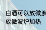 白酒可以放微波炉加热吗 白酒能不能放微波炉加热