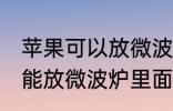 苹果可以放微波炉里面转吗 苹果能不能放微波炉里面转