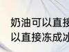 奶油可以直接冻成冰淇淋吗 奶油不可以直接冻成冰淇淋对吗