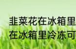 韭菜花在冰箱里冷冻能放多久 韭菜花在冰箱里冷冻可以放多长时间