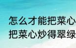 怎么才能把菜心炒得翠绿又整齐 如何把菜心炒得翠绿又整齐