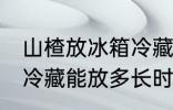 山楂放冰箱冷藏能放多久 山楂放冰箱冷藏能放多长时间