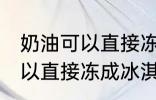 奶油可以直接冻成冰淇淋吗 奶油不可以直接冻成冰淇淋对吗