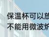 保温杯可以放微波炉加热吗 保温杯能不能用微波炉加热