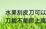 水果刮皮刀可以带上高铁吗 水果刮皮刀能不能带上高铁