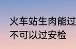 火车站生肉能过安检吗 火车站生肉可不可以过安检