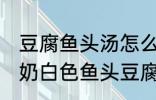 豆腐鱼头汤怎么做才能汤是白的 浓郁奶白色鱼头豆腐汤