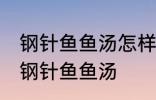 钢针鱼鱼汤怎样做好喝 怎样做好喝的钢针鱼鱼汤